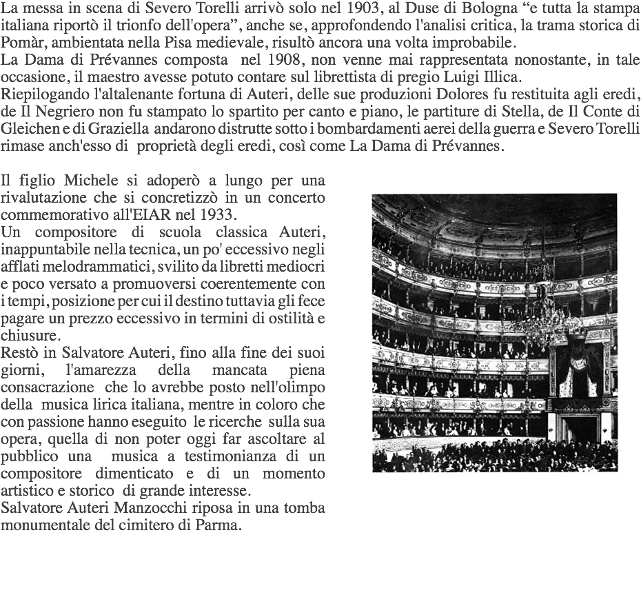 La messa in scena di Severo Torelli arrivò solo nel 1903, al Duse di Bologna “e tutta la stampa italiana riportò il trionfo dell'opera”, anche se, approfondendo l'analisi critica, la trama storica di Pomàr, ambientata nella Pisa medievale, risultò ancora una volta improbabile.
La Dama di Prévannes composta nel 1908, non venne mai rappresentata nonostante, in tale occasione, il maestro avesse potuto contare sul librettista di pregio Luigi Illica.
Riepilogando l'altalenante fortuna di Auteri, delle sue produzioni Dolores fu restituita agli eredi, de Il Negriero non fu stampato lo spartito per canto e piano, le partiture di Stella, de Il Conte di Gleichen e di Graziella andarono distrutte sotto i bombardamenti aerei della guerra e Severo Torelli rimase anch'esso di proprietà degli eredi, così come La Dama di Prévannes. ﷯Il figlio Michele si adoperò a lungo per una rivalutazione che si concretizzò in un concerto commemorativo all'EIAR nel 1933.
Un compositore di scuola classica Auteri, inappuntabile nella tecnica, un po' eccessivo negli afflati melodrammatici, svilito da libretti mediocri e poco versato a promuoversi coerentemente con i tempi, posizione per cui il destino tuttavia gli fece pagare un prezzo eccessivo in termini di ostilità e chiusure.
Restò in Salvatore Auteri, fino alla fine dei suoi giorni, l'amarezza della mancata piena consacrazione che lo avrebbe posto nell'olimpo della musica lirica italiana, mentre in coloro che con passione hanno eseguito le ricerche sulla sua opera, quella di non poter oggi far ascoltare al pubblico una musica a testimonianza di un compositore dimenticato e di un momento artistico e storico di grande interesse.
Salvatore Auteri Manzocchi riposa in una tomba monumentale del cimitero di Parma.